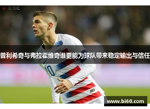 普利希奇与弗拉霍维奇谁更能为球队带来稳定输出与信任 普利希奇与弗拉霍维奇谁更能为球队带来稳定输出与信任