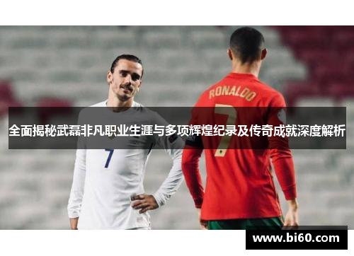 全面揭秘武磊非凡职业生涯与多项辉煌纪录及传奇成就深度解析